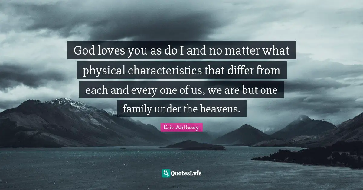 God loves you as do I and no matter what physical characteristics that differ from each and every one of us, we are but one family under the heavens.