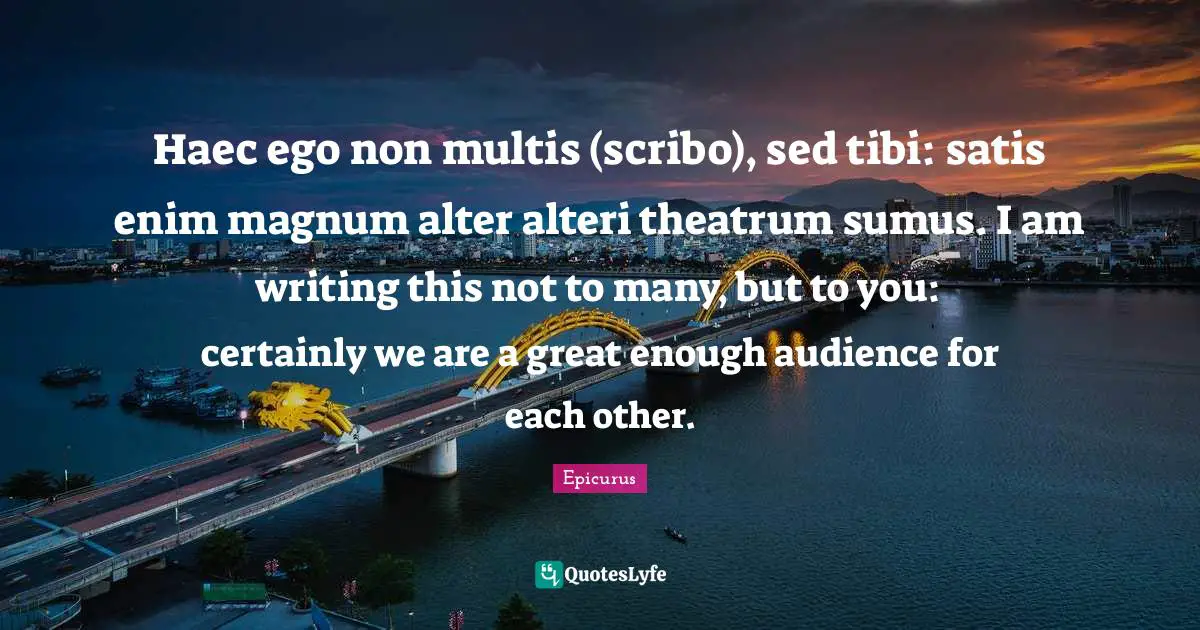 Haec ego non multis (scribo), sed tibi: satis enim magnum alter alteri theatrum sumus. I am writing this not to many, but to you: certainly we are a great enough audience for each other.