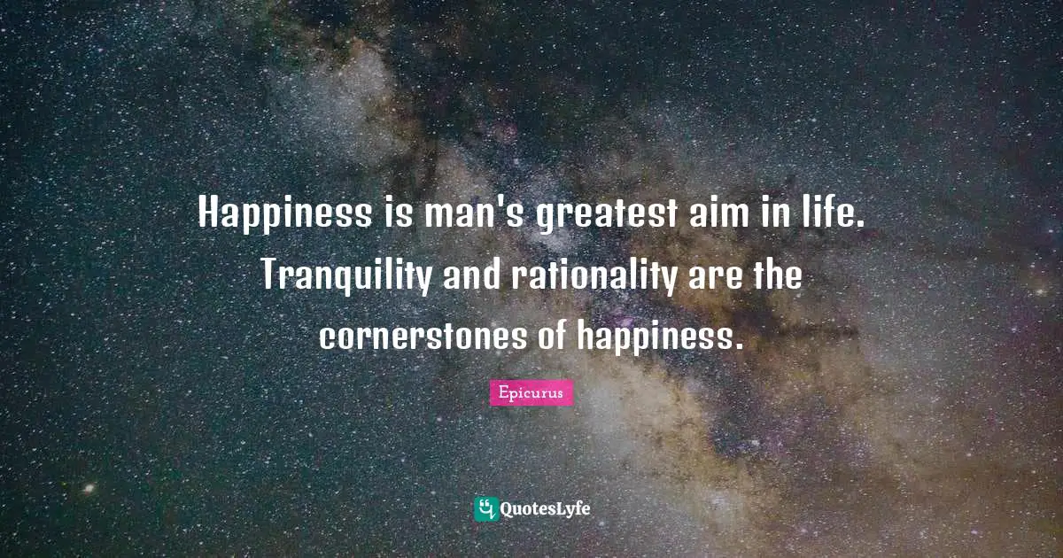 Happiness is man's greatest aim in life. Tranquility and rationality are the cornerstones of happiness.