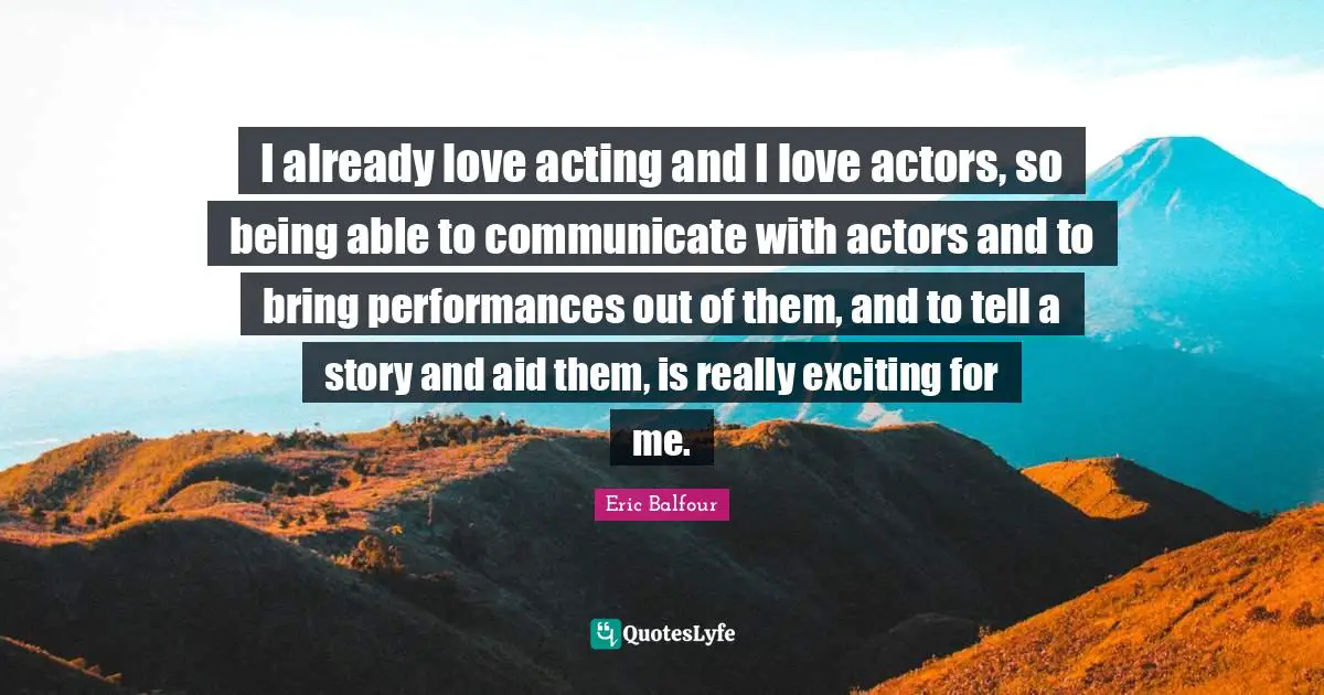 I already love acting and I love actors, so being able to communicate with actors and to bring performances out of them, and to tell a story and aid them, is really exciting for me.
