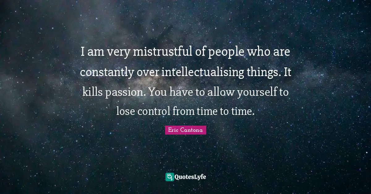 I am very mistrustful of people who are constantly over intellectualising things. It kills passion. You have to allow yourself to lose control from time to time.