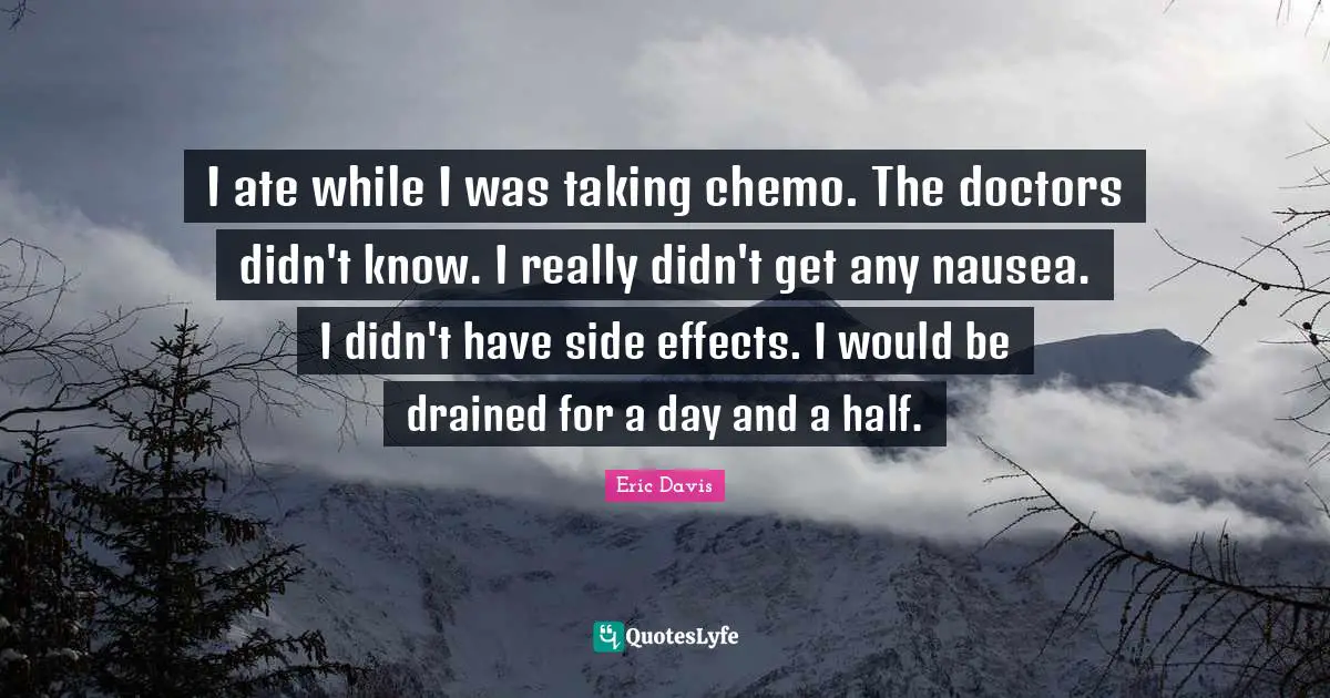 I ate while I was taking chemo. The doctors didn't know. I really didn't get any nausea. I didn't have side effects. I would be drained for a day and a half.