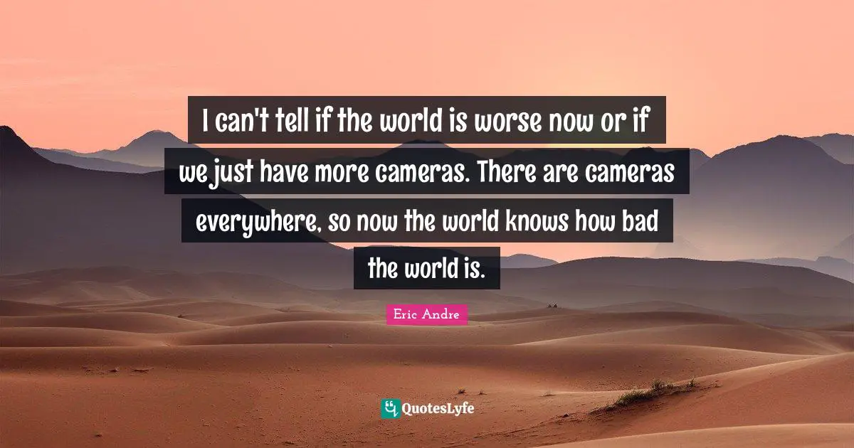 I can't tell if the world is worse now or if we just have more cameras. There are cameras everywhere, so now the world knows how bad the world is.