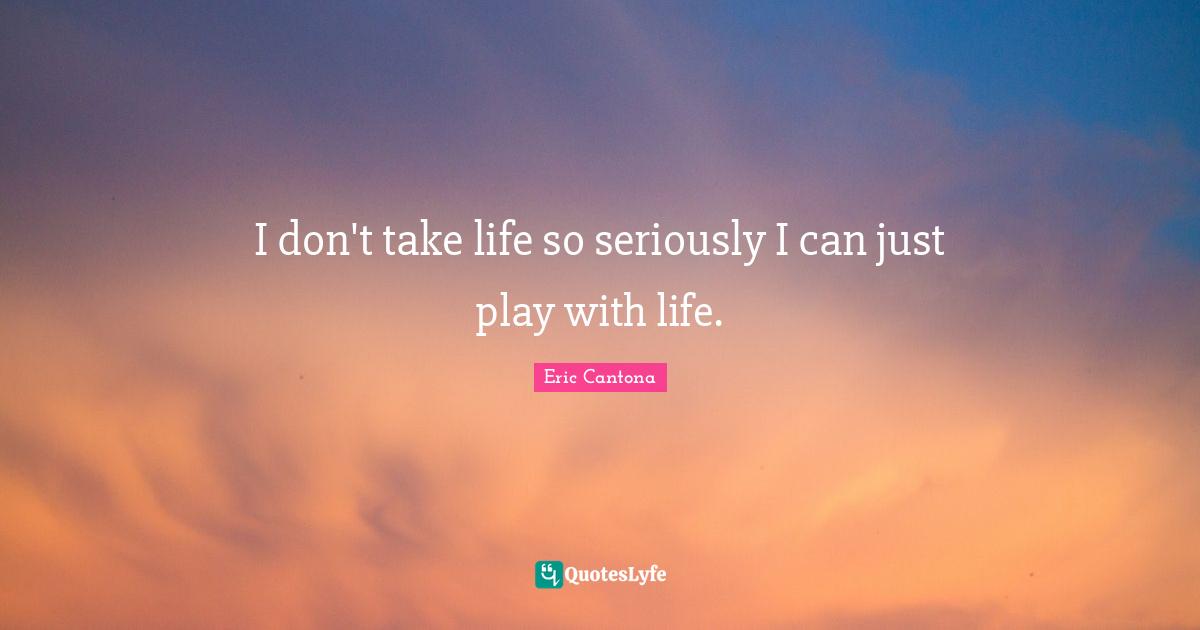 I don't take life so seriously I can just play with life.