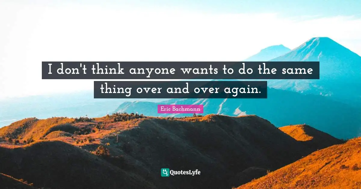 I don't think anyone wants to do the same thing over and over again.