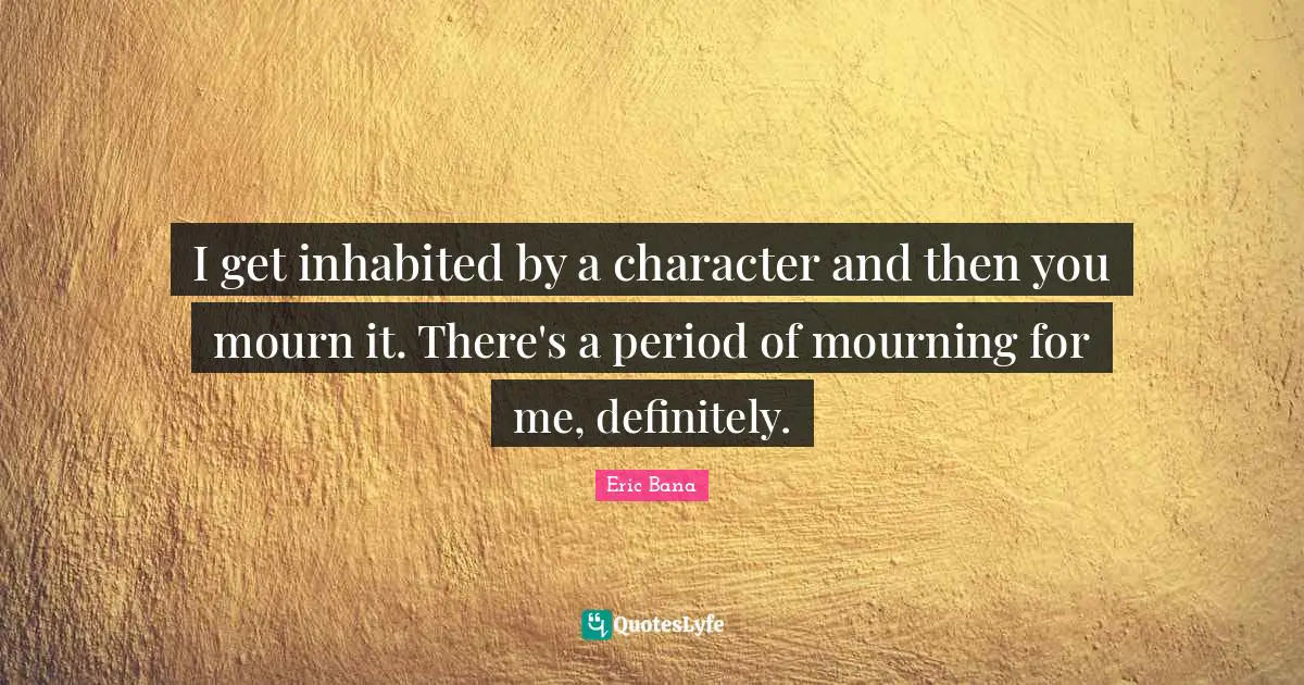 I get inhabited by a character and then you mourn it. There's a period of mourning for me, definitely.