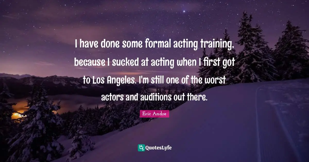 I have done some formal acting training, because I sucked at acting when I first got to Los Angeles. I'm still one of the worst actors and auditions out there.