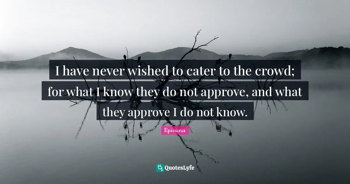 I have never wished to cater to the crowd; for what I know they do not approve, and what they approve I do not know.
