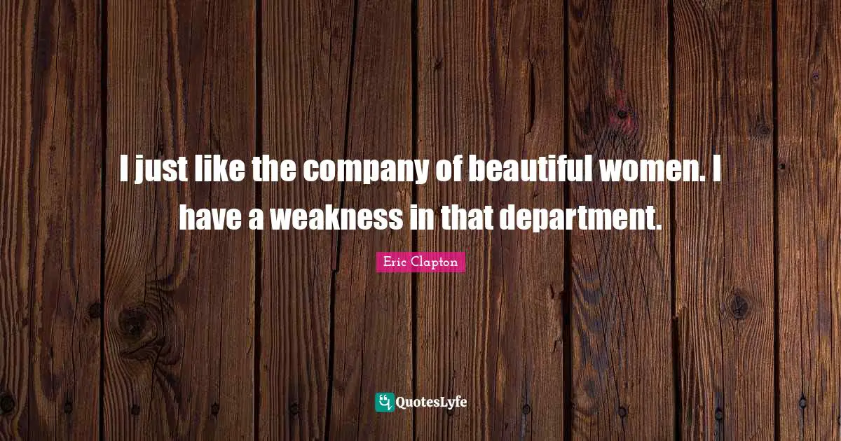 I just like the company of beautiful women. I have a weakness in that department.
