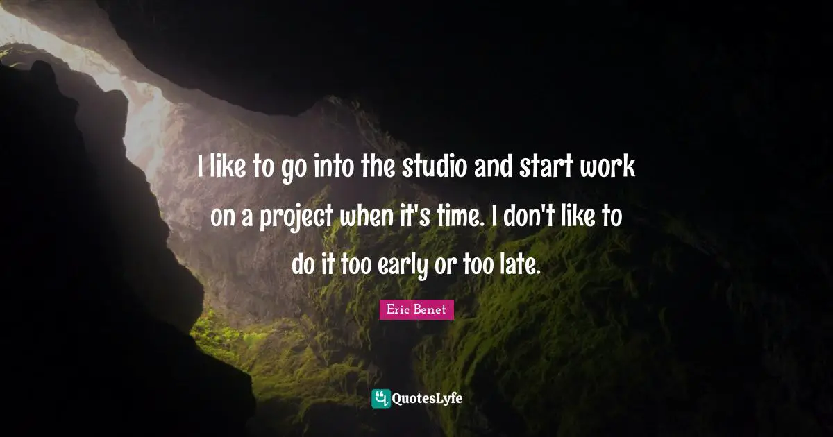 I like to go into the studio and start work on a project when it's time. I don't like to do it too early or too late.