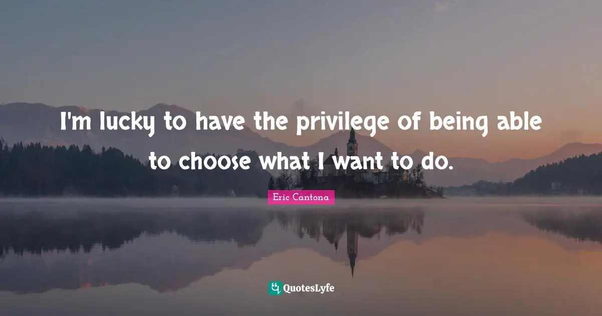 I'm lucky to have the privilege of being able to choose what I want to do.