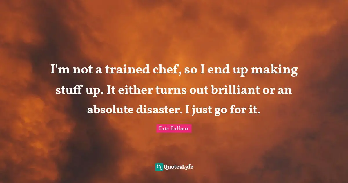 I'm not a trained chef, so I end up making stuff up. It either turns out brilliant or an absolute disaster. I just go for it.