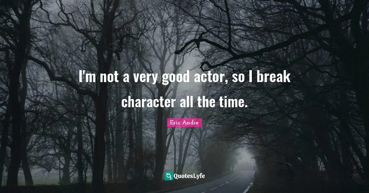 I'm not a very good actor, so I break character all the time.