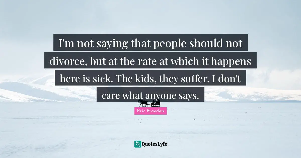 I'm not saying that people should not divorce, but at the rate at which it happens here is sick. The kids, they suffer. I don't care what anyone says.