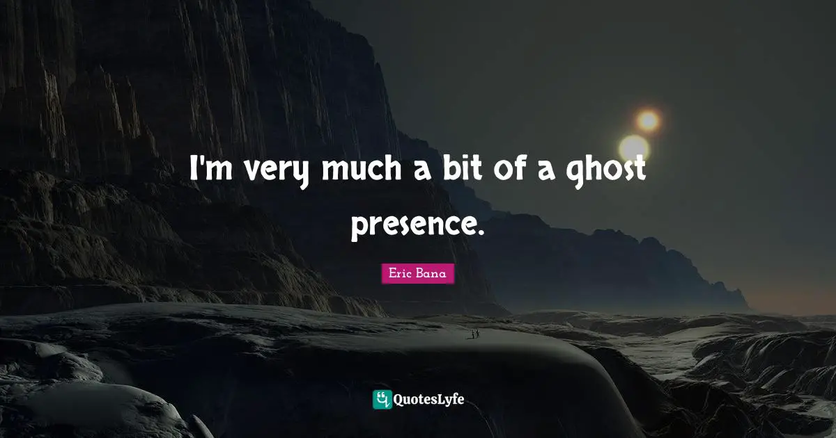 I'm very much a bit of a ghost presence.