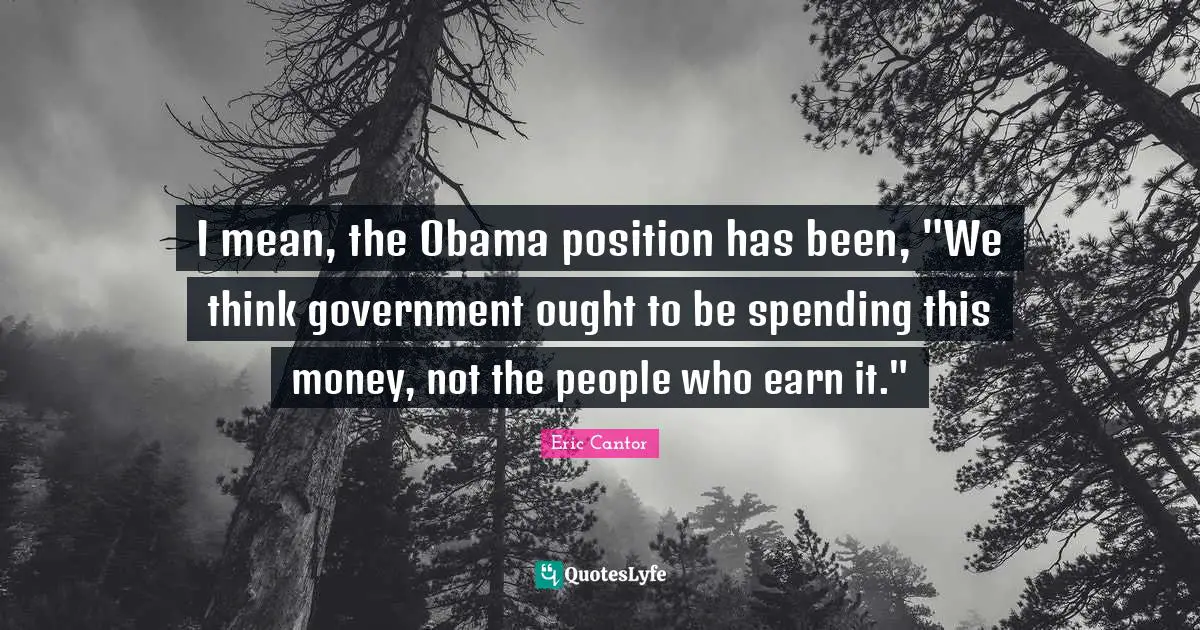 I mean, the Obama position has been, "We think government ought to be spending this money, not the people who earn it."