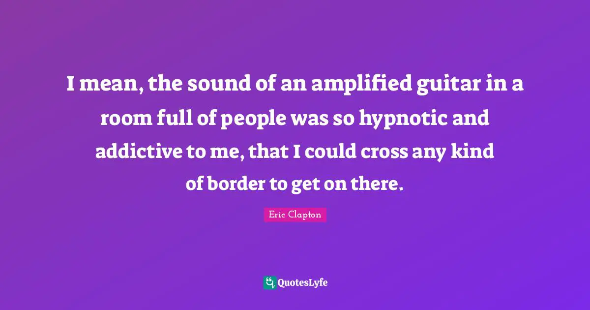 I mean, the sound of an amplified guitar in a room full of people was so hypnotic and addictive to me, that I could cross any kind of border to get on there.