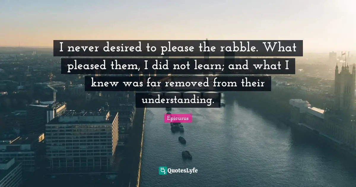 I never desired to please the rabble. What pleased them, I did not learn; and what I knew was far removed from their understanding.