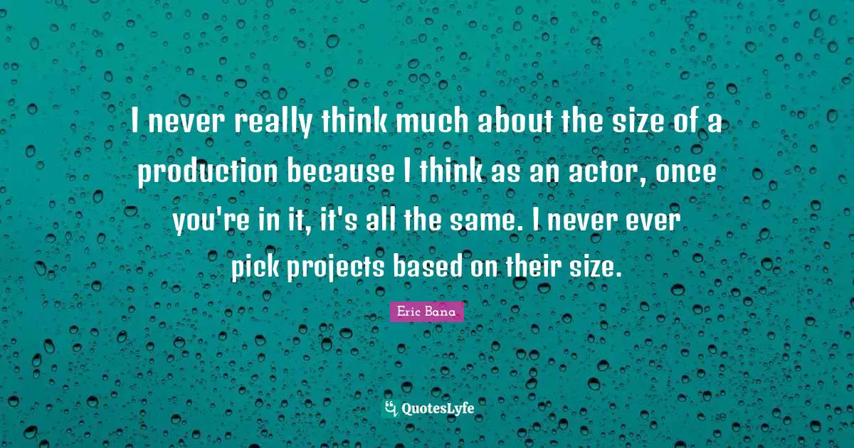 I never really think much about the size of a production because I think as an actor, once you're in it, it's all the same. I never ever pick projects based on their size.