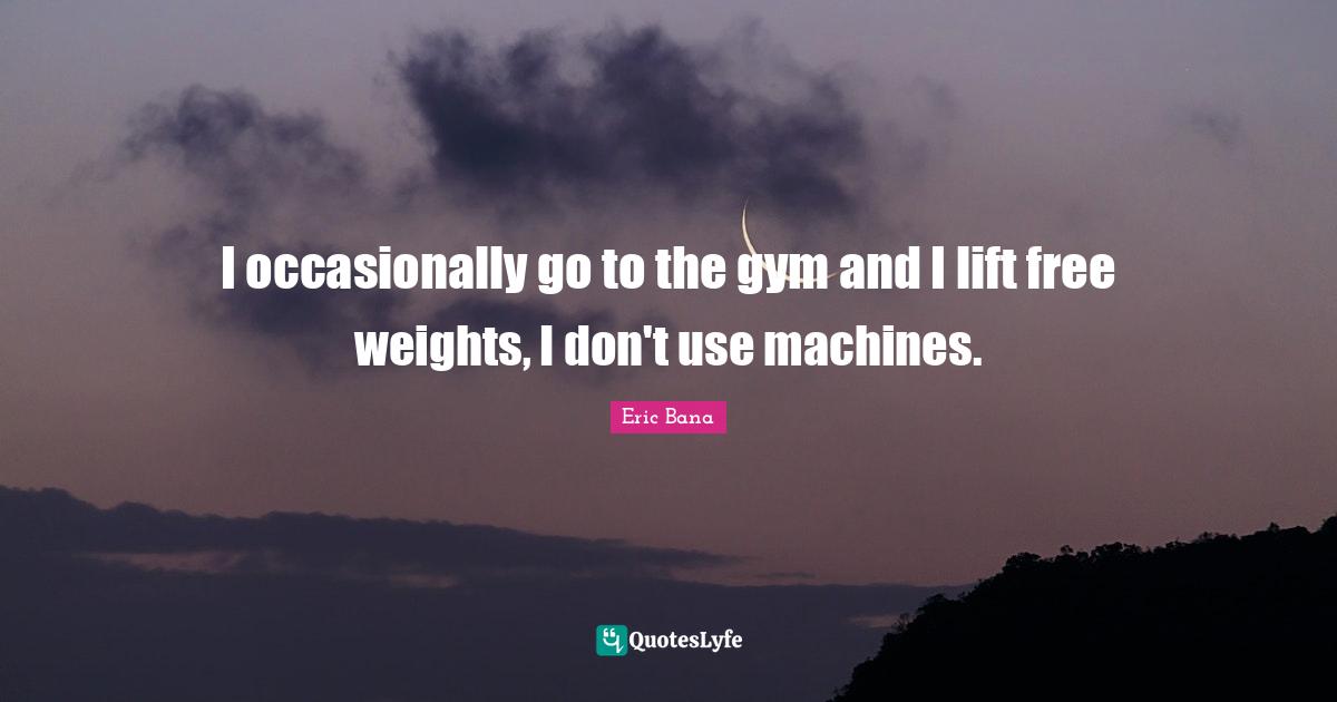 I occasionally go to the gym and I lift free weights, I don't use machines.