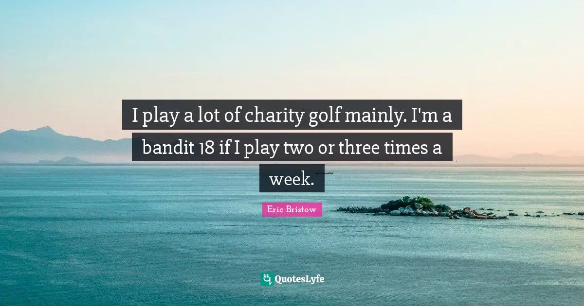 I play a lot of charity golf mainly. I'm a bandit 18 if I play two or three times a week.