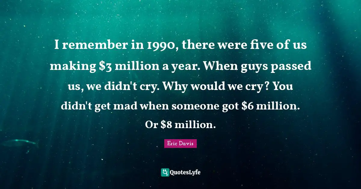 I remember in 1990, there were five of us making $3 million a year. When guys passed us, we didn't cry. Why would we cry? You didn't get mad when someone got $6 million. Or $8 million.