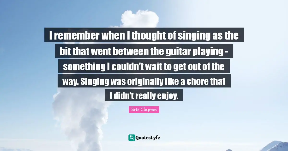 I remember when I thought of singing as the bit that went between the guitar playing - something I couldn't wait to get out of the way. Singing was originally like a chore that I didn't really enjoy.