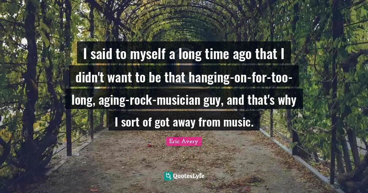I said to myself a long time ago that I didn't want to be that hanging-on-for-too-long, aging-rock-musician guy, and that's why I sort of got away from music.