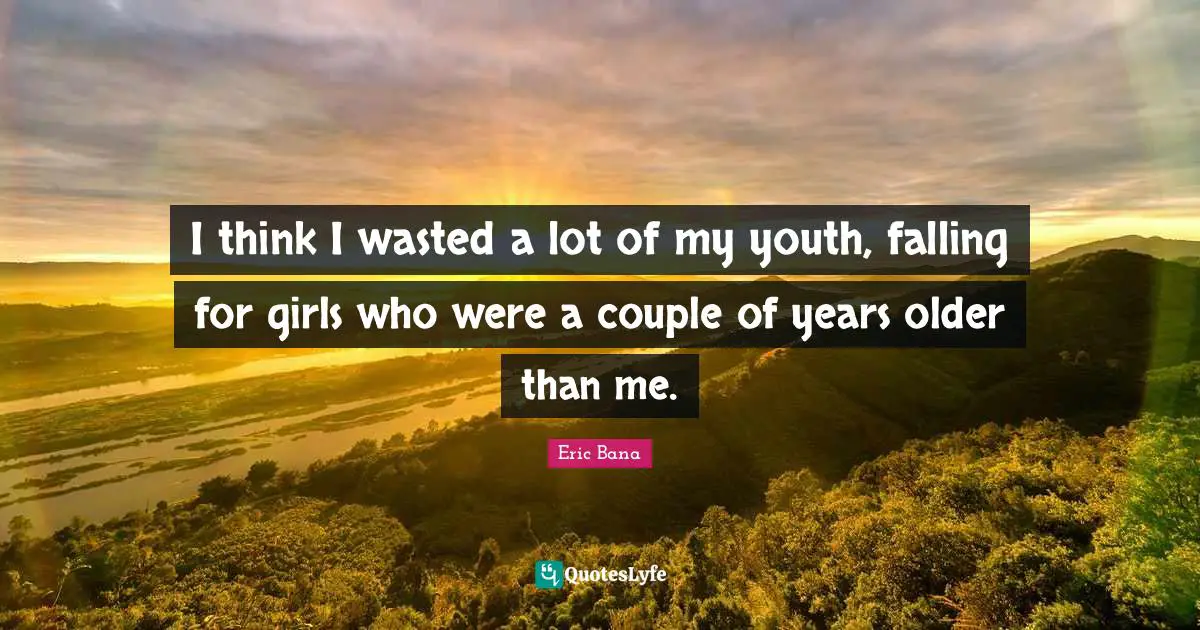 I think I wasted a lot of my youth, falling for girls who were a couple of years older than me.