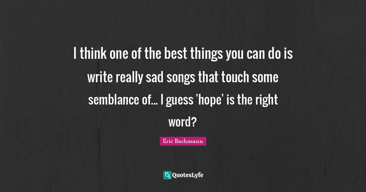 I think one of the best things you can do is write really sad songs that touch some semblance of... I guess 'hope' is the right word?