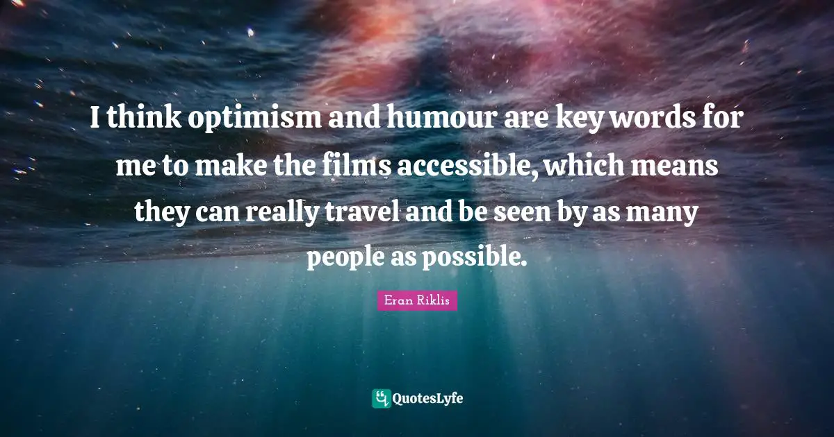 I think optimism and humour are key words for me to make the films accessible, which means they can really travel and be seen by as many people as possible.
