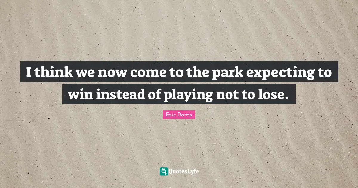 I think we now come to the park expecting to win instead of playing not to lose.