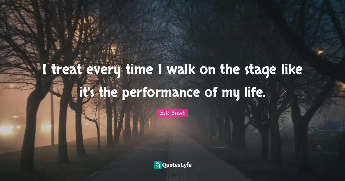 I treat every time I walk on the stage like it's the performance of my life.