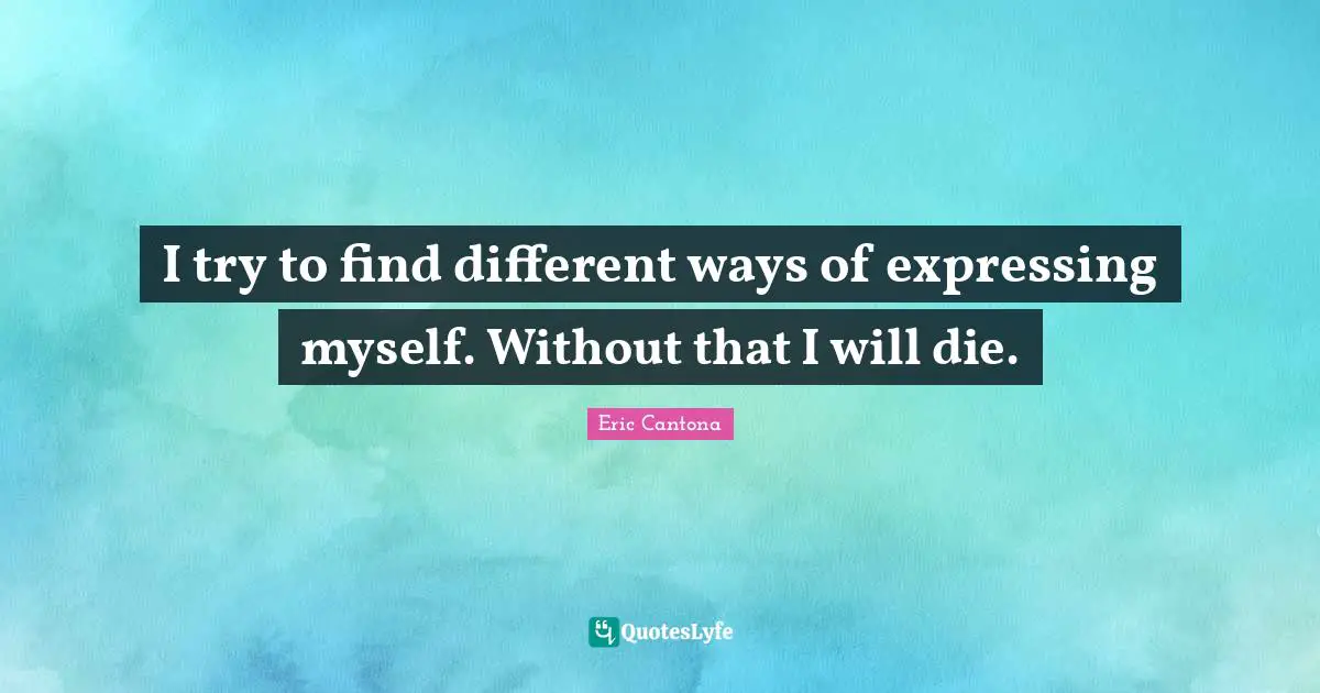 I try to find different ways of expressing myself. Without that I will die.