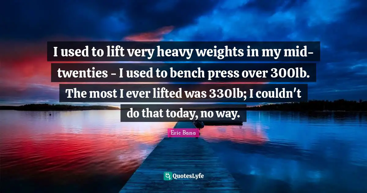 I used to lift very heavy weights in my mid-twenties - I used to bench press over 300lb. The most I ever lifted was 330lb; I couldn't do that today, no way.
