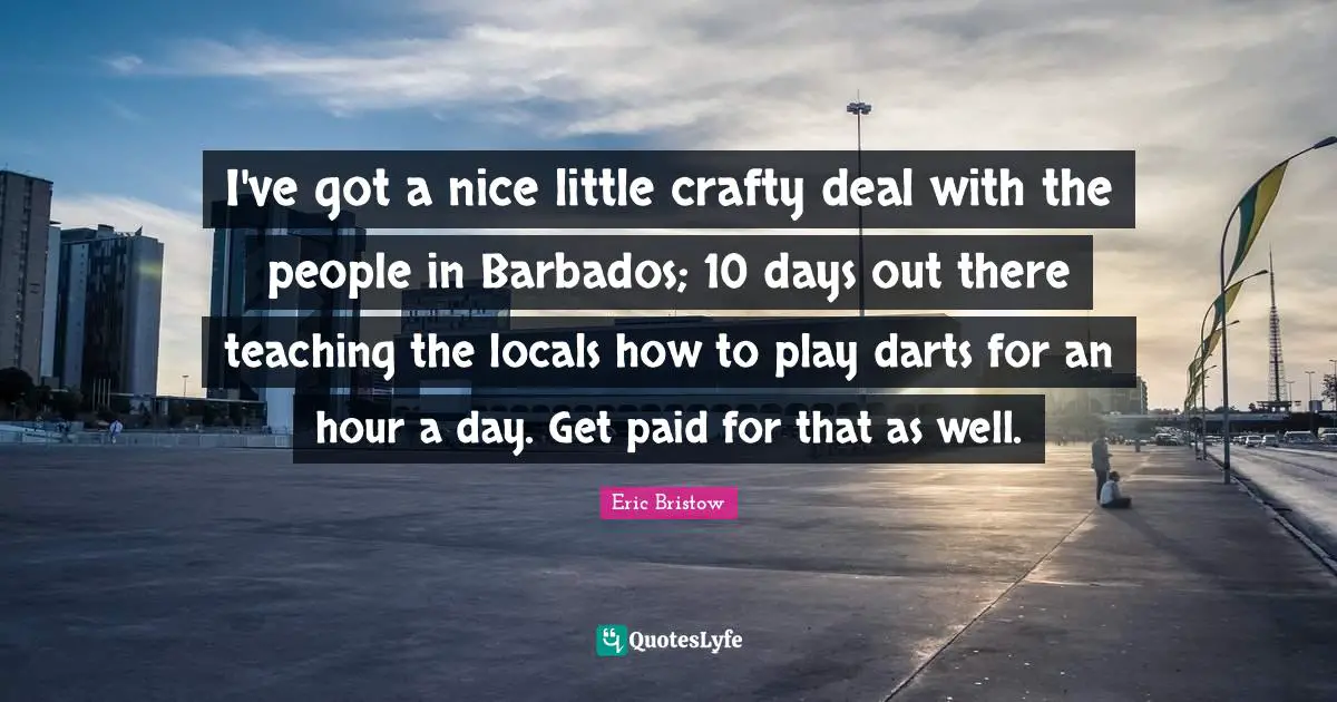 I've got a nice little crafty deal with the people in Barbados; 10 days out there teaching the locals how to play darts for an hour a day. Get paid for that as well.
