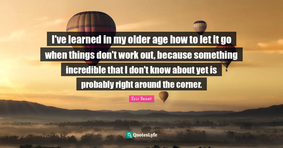 I've learned in my older age how to let it go when things don't work out, because something incredible that I don't know about yet is probably right around the corner.