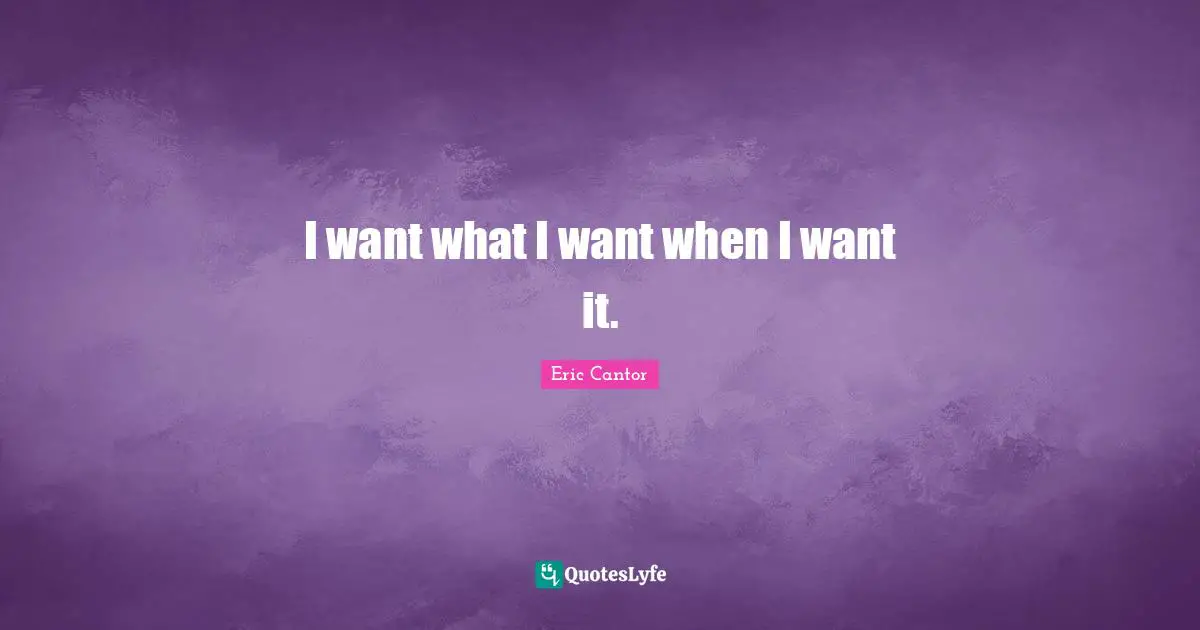 I want what I want when I want it.