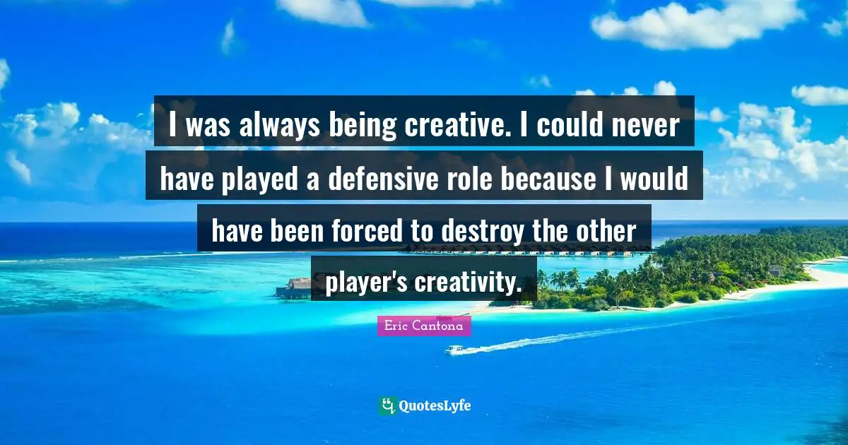 I was always being creative. I could never have played a defensive role because I would have been forced to destroy the other player's creativity.