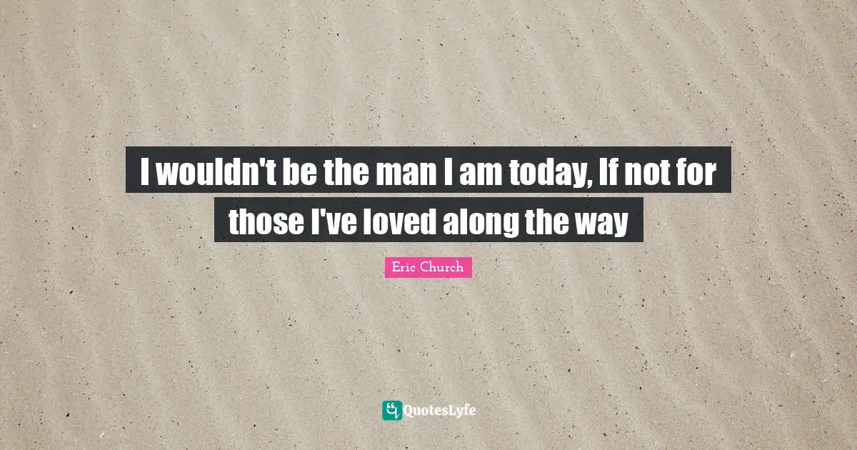 I wouldn't be the man I am today, If not for those I've loved along the way