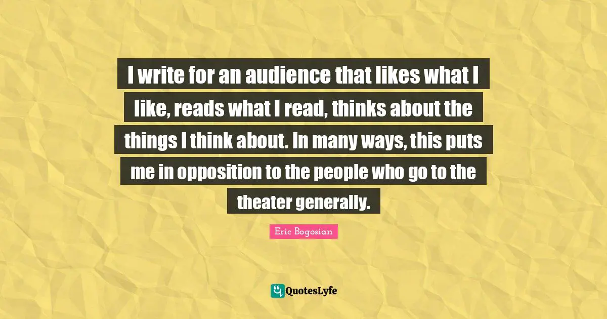 I write for an audience that likes what I like, reads what I read, thinks about the things I think about. In many ways, this puts me in opposition to the people who go to the theater generally.