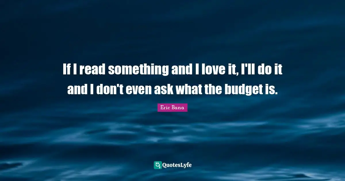 If I read something and I love it, I'll do it and I don't even ask what the budget is.
