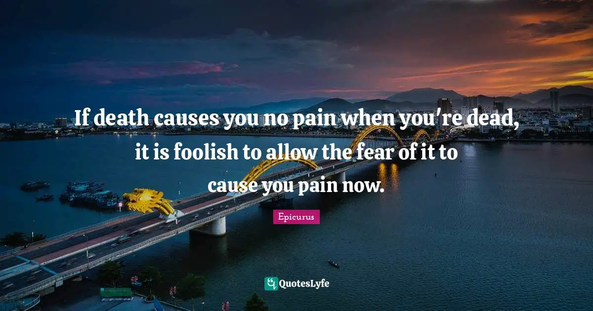 If death causes you no pain when you're dead, it is foolish to allow the fear of it to cause you pain now.