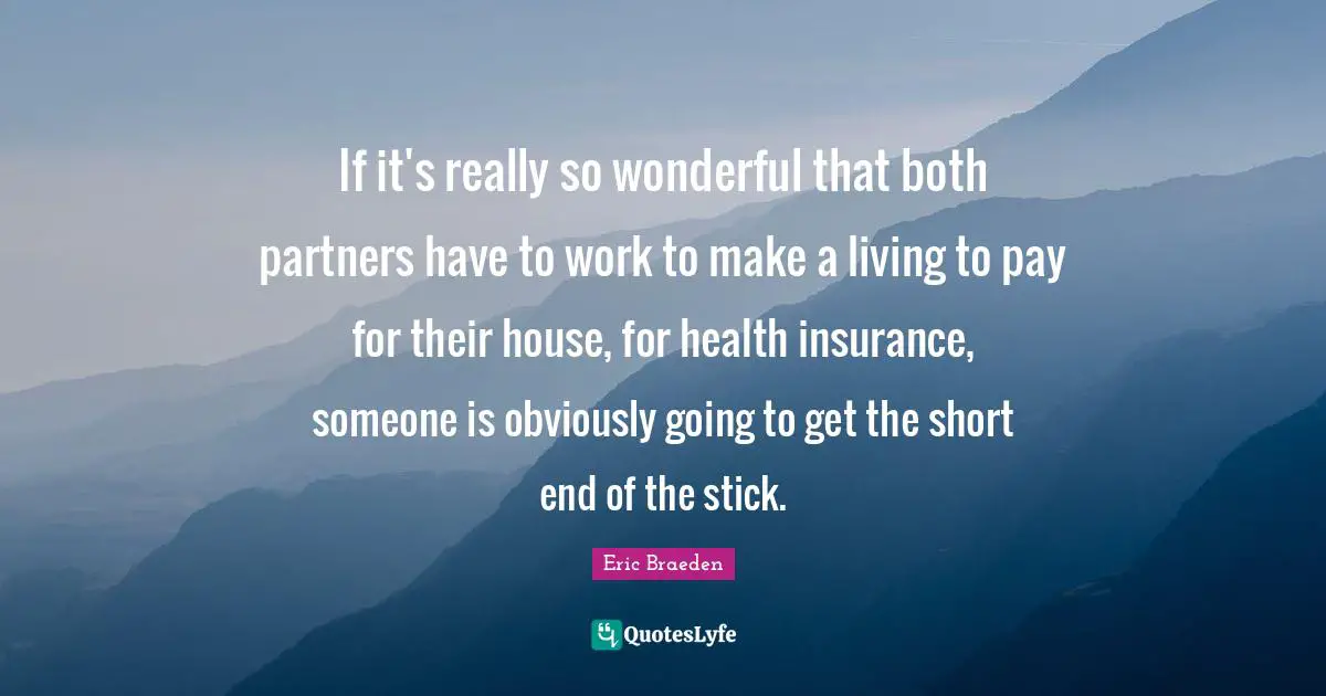 If it's really so wonderful that both partners have to work to make a living to pay for their house, for health insurance, someone is obviously going to get the short end of the stick.