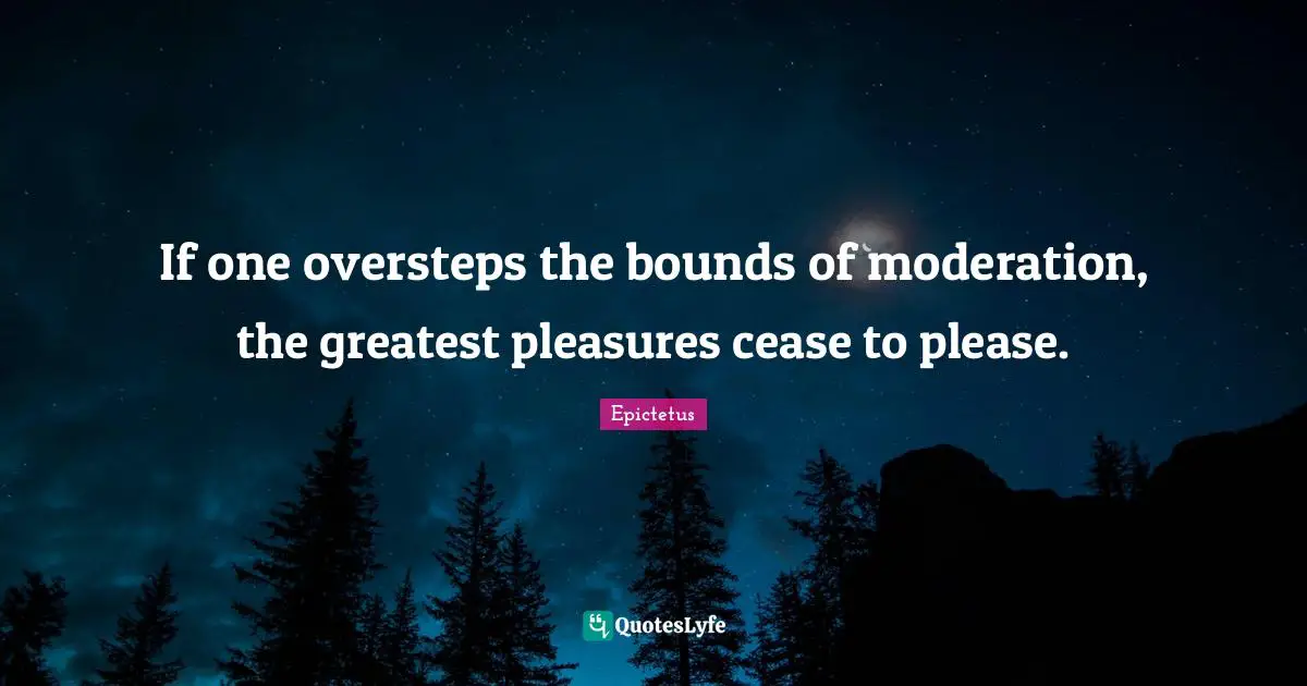 If one oversteps the bounds of moderation, the greatest pleasures cease to please.