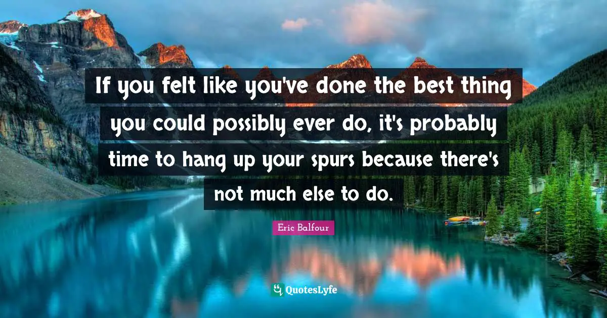 If you felt like you've done the best thing you could possibly ever do, it's probably time to hang up your spurs because there's not much else to do.
