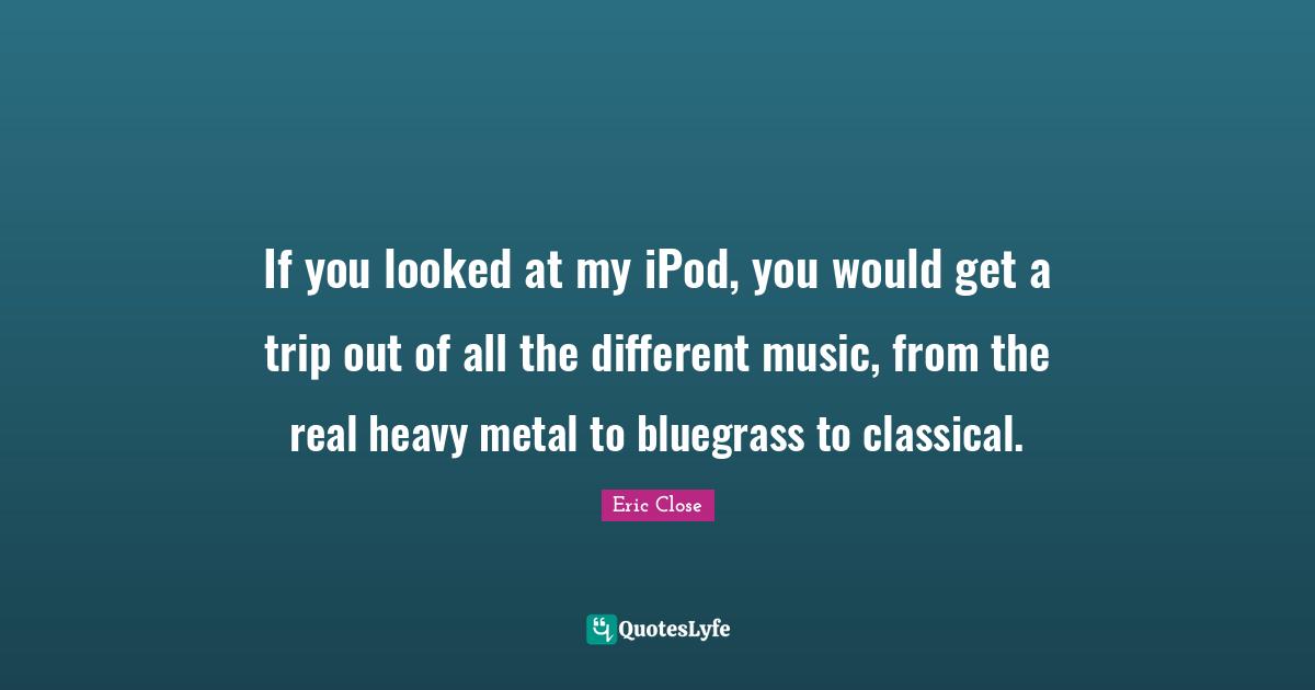 If you looked at my iPod, you would get a trip out of all the different music, from the real heavy metal to bluegrass to classical.