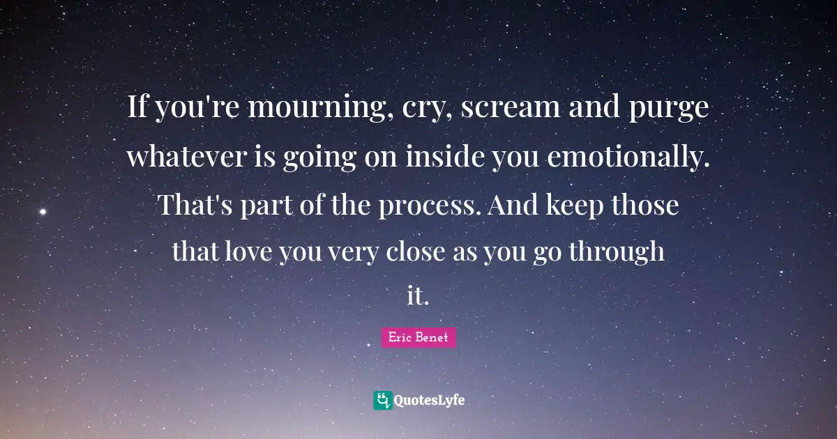 If you're mourning, cry, scream and purge whatever is going on inside you emotionally. That's part of the process. And keep those that love you very close as you go through it.