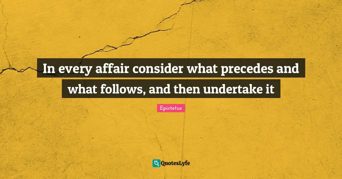In every affair consider what precedes and what follows, and then undertake it