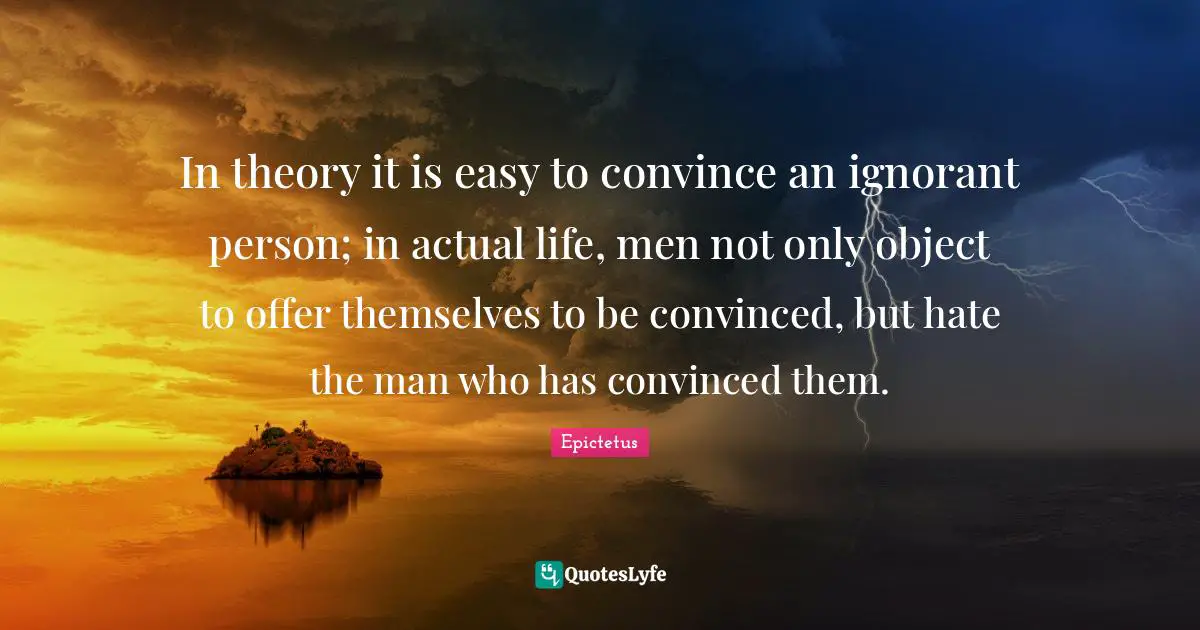 In theory it is easy to convince an ignorant person; in actual life, men not only object to offer themselves to be convinced, but hate the man who has convinced them.